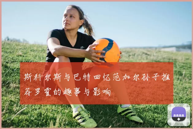 斯科尔斯与巴特回忆范加尔孙子推荐罗霍的趣事与影响