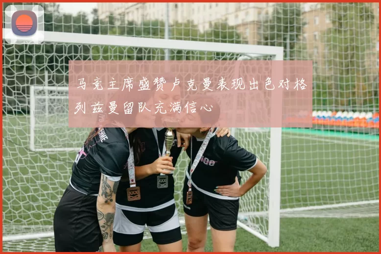 马竞主席盛赞卢克曼表现出色对格列兹曼留队充满信心