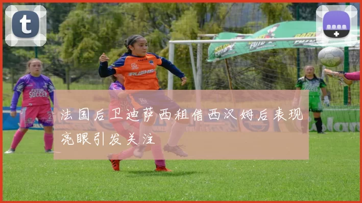法国后卫迪萨西租借西汉姆后表现亮眼引发关注
