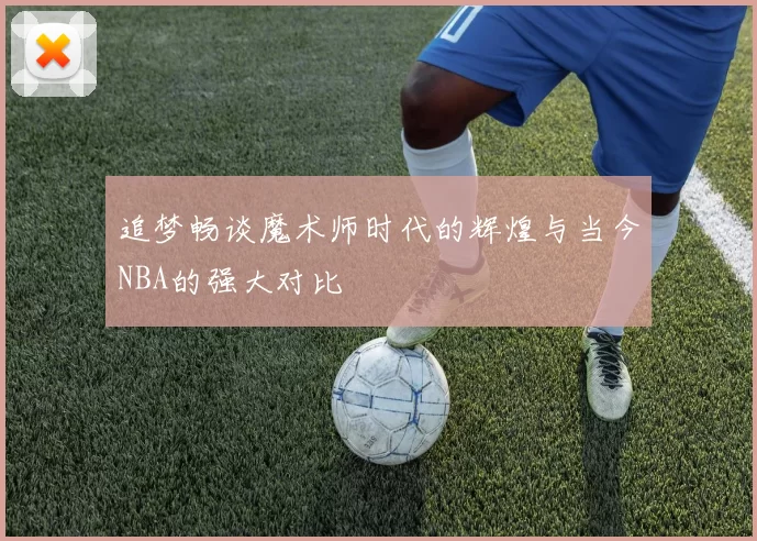 追梦畅谈魔术师时代的辉煌与当今NBA的强大对比