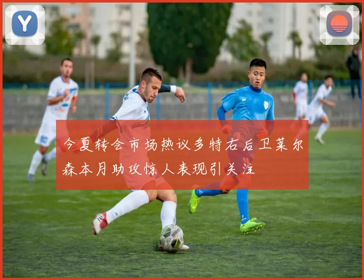今夏转会市场热议多特右后卫莱尔森本月助攻惊人表现引关注