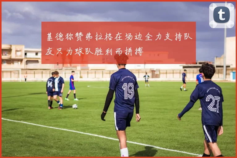 基德称赞弗拉格在场边全力支持队友只为球队胜利而拼搏