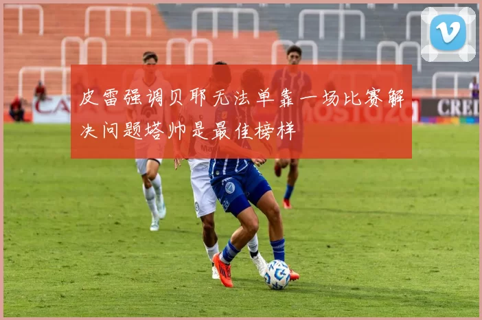 皮雷强调贝耶无法单靠一场比赛解决问题塔帅是最佳榜样