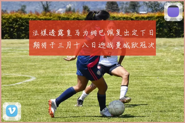 法媒透露皇马为姆巴佩复出定下日期将于三月十八日迎战曼城欧冠次回合