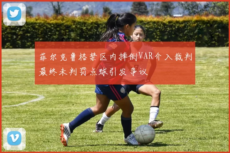 菲尔克鲁格禁区内摔倒VAR介入裁判最终未判罚点球引发争议