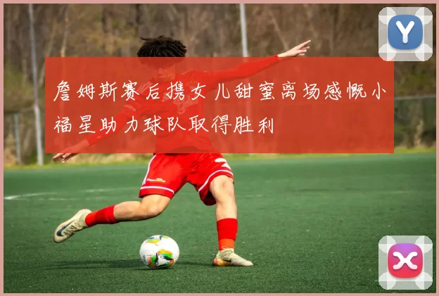 詹姆斯赛后携女儿甜蜜离场感慨小福星助力球队取得胜利
