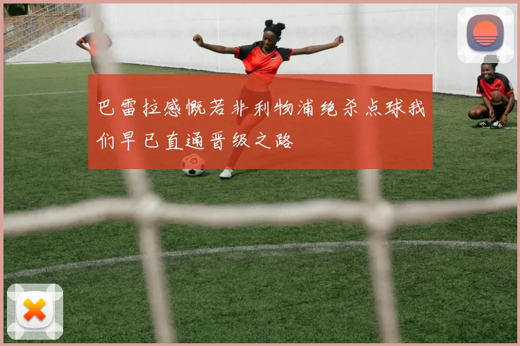巴雷拉感慨若非利物浦绝杀点球我们早已直通晋级之路