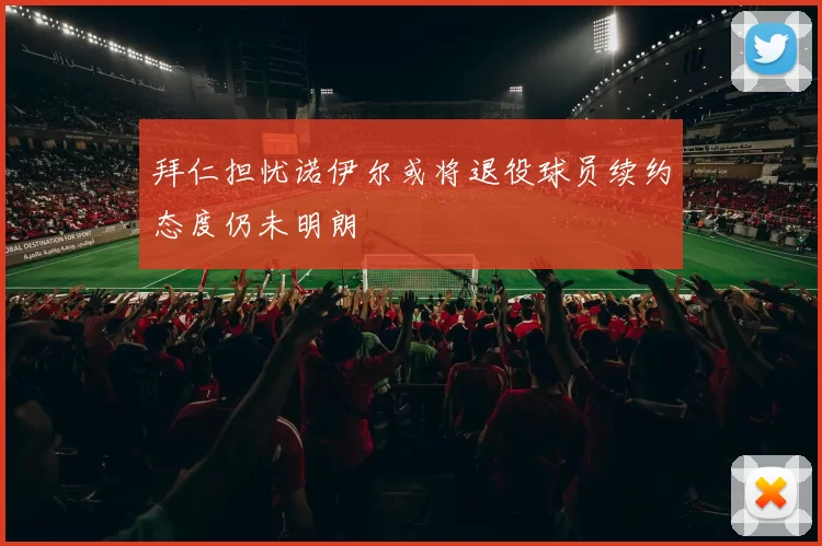 拜仁担忧诺伊尔或将退役球员续约态度仍未明朗