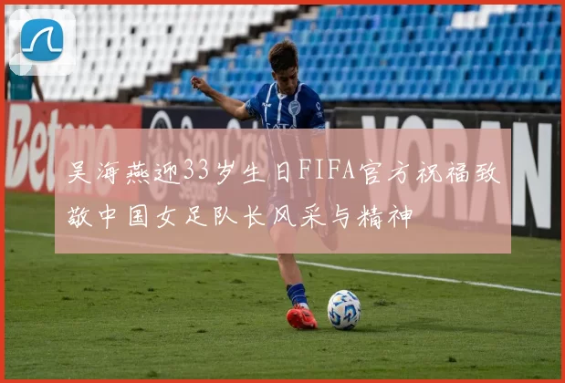 吴海燕迎33岁生日FIFA官方祝福致敬中国女足队长风采与精神