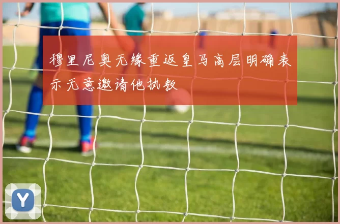 穆里尼奥无缘重返皇马高层明确表示无意邀请他执教