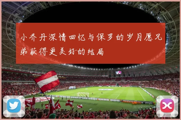小乔丹深情回忆与保罗的岁月愿兄弟获得更美好的结局