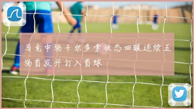 马竞中场卡尔多索状态回暖连续五场首发并打入首球