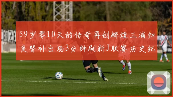59岁零10天的传奇再创辉煌三浦知良替补出场3分钟刷新J联赛历史纪录