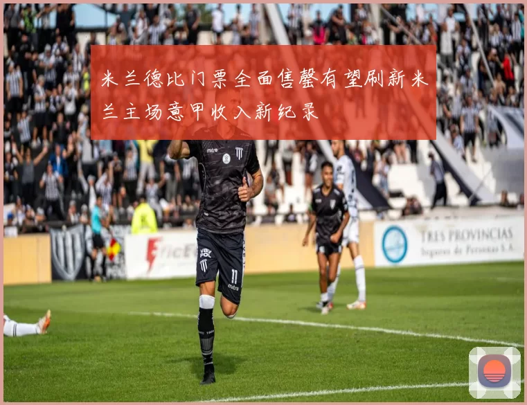 米兰德比门票全面售罄有望刷新米兰主场意甲收入新纪录