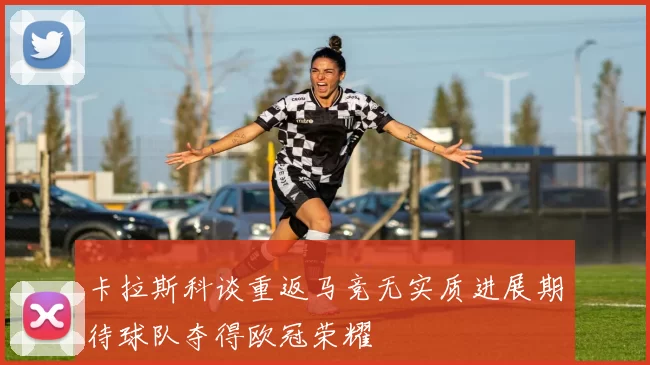 卡拉斯科谈重返马竞无实质进展期待球队夺得欧冠荣耀