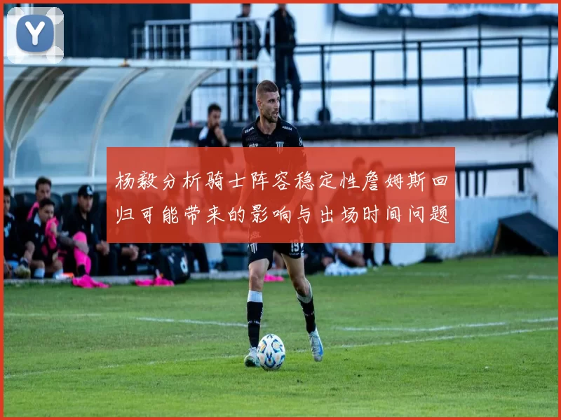 杨毅分析骑士阵容稳定性詹姆斯回归可能带来的影响与出场时间问题