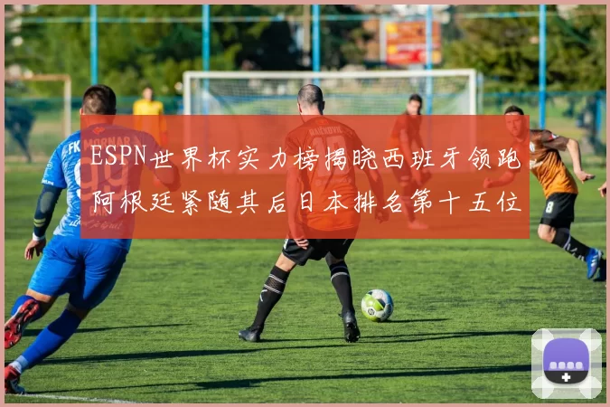 ESPN世界杯实力榜揭晓西班牙领跑阿根廷紧随其后日本排名第十五位
