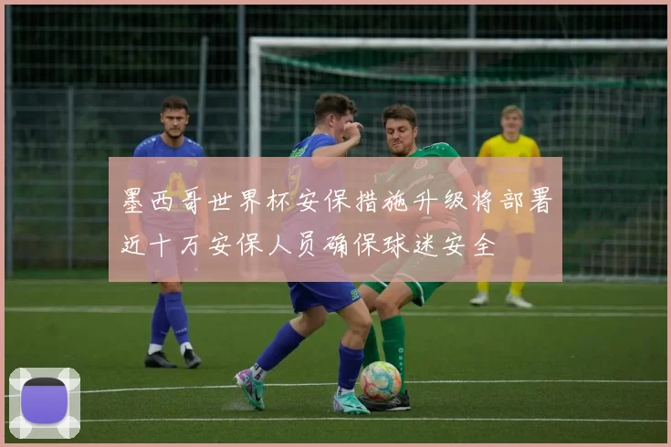 墨西哥世界杯安保措施升级将部署近十万安保人员确保球迷安全