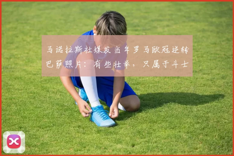马诺拉斯社媒发当年罗马欧冠逆转巴萨照片：有些壮举，只属于斗士
