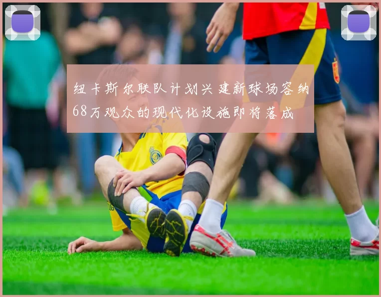 纽卡斯尔联队计划兴建新球场容纳68万观众的现代化设施即将落成