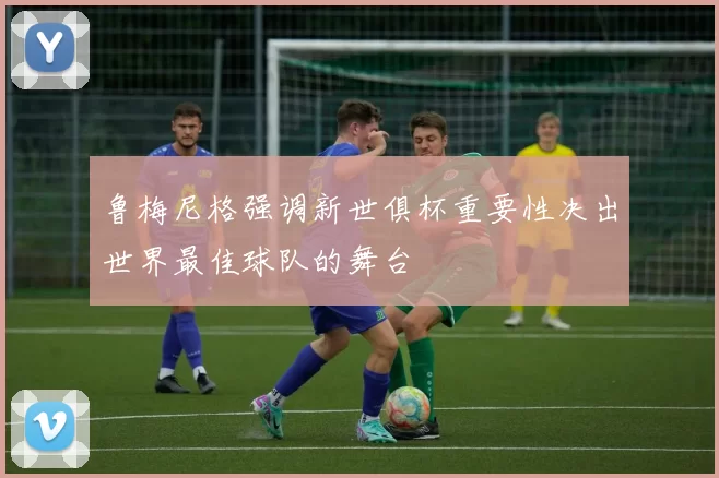 鲁梅尼格强调新世俱杯重要性决出世界最佳球队的舞台