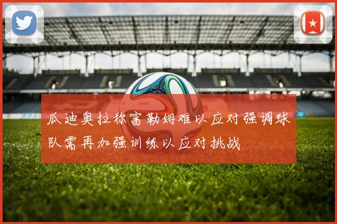 瓜迪奥拉称富勒姆难以应对强调球队需再加强训练以应对挑战