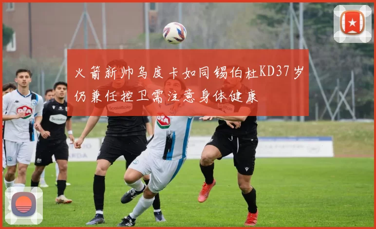 火箭新帅乌度卡如同锡伯杜KD37岁仍兼任控卫需注意身体健康