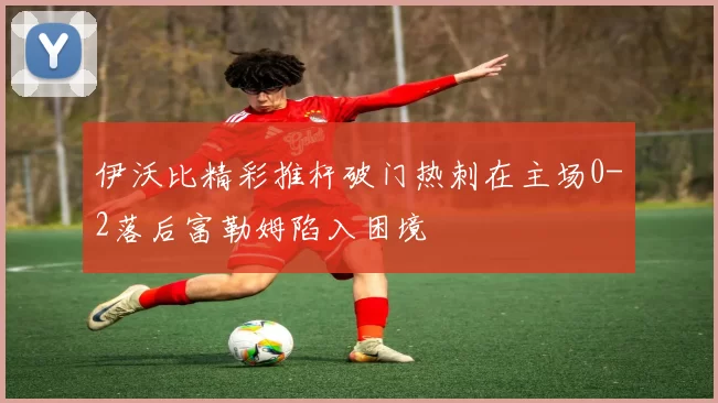 伊沃比精彩推杆破门热刺在主场0-2落后富勒姆陷入困境