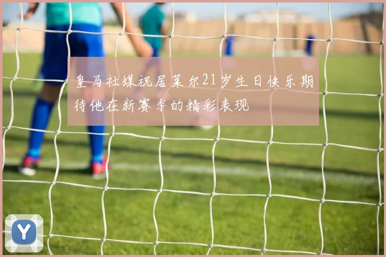 皇马社媒祝居莱尔21岁生日快乐期待他在新赛季的精彩表现