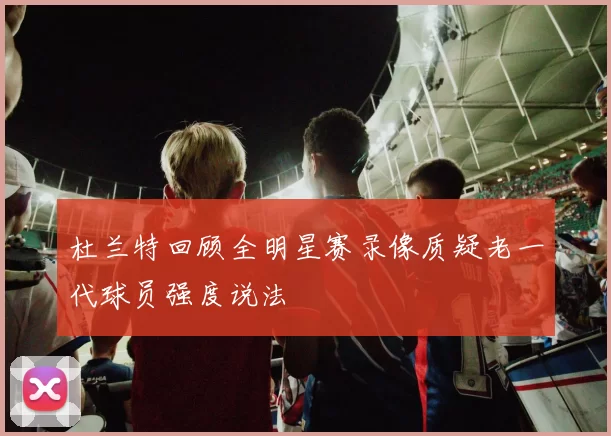 杜兰特回顾全明星赛录像质疑老一代球员强度说法