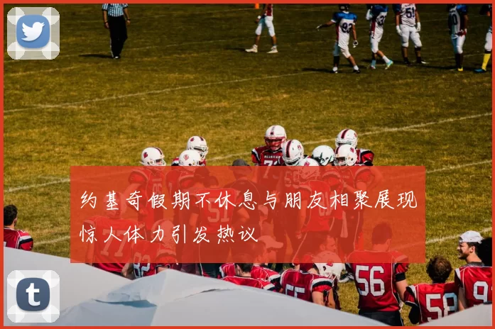 约基奇假期不休息与朋友相聚展现惊人体力引发热议