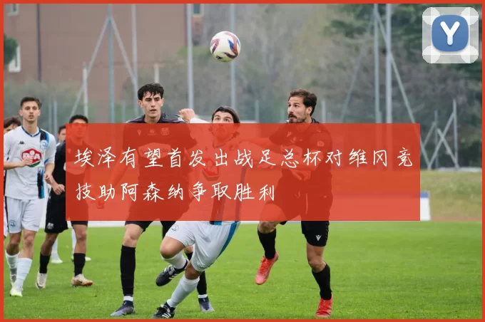埃泽有望首发出战足总杯对维冈竞技助阿森纳争取胜利